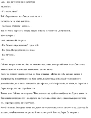 мен, - ако не успееш да го намериш.
Мълчание.
- Съгласен ли си?
Той сбърчи вежди и аз бях сигурна, че не е
съгласен, че не иска да избяга.
- Трябва да тръгвате - казах аз.
Той ме хвана за ръката, вплете пръсти в моите и ги стисна. Сигурна съм,
че се изчервих
така, сякаш ме бе целунал.
- Ще бъдеш ли предпазлива? - рече той.
- Ще бъда. Ще намеря и него, и вас.
- Ще те чакам.
***
Саймън взе раницата ми. Ако ме хванеха с нея, щяха да ме разобличат. Ако я бях скрила
някъде, можеше и да нямам възможност да си я взема.
Кодът на охранителната система ни беше известен - Дерек ни го бе записал заедно с
инструкциите и начертаните на ръка карти. Бих могла да използвам този факт като
доказателство, че е нямал намерение да е при нас, когато тръгваме, но знаех, че Дерек си е
Дерек - не разчита на случайността.
Тогава защо Саймън да не тръгне? В съзнанието ми проблесна образът на Дерек, както го
бях видяла последния път - на вратата на стаята си, облян в пот, едва фокусиращ погледа
си, - и разбрах какво се бе случило.
Ако Саймън го бе видял в такъв вид, щеше да се досети колко зле се чувстваше. А ако се бе
досетил, изобщо нямаше да тръгне. В никакъв случай. Така че Дерек бе направил
 