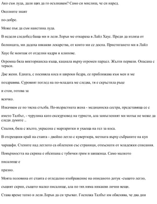 Ако съм луда, дали щях да го осъзнавам? Само си мислиш, че си наред.
Околните знаят
по-добре.
Може пък да съм наистина луда.
В неделя следобед баща ми и леля Лорън ме откараха в Лайл Хаус. Преди да изляза от
болницата, ми дадоха някакви лекарства, от които ми се доспа. Пристигането ми в Лайл
Хаус бе монтаж от отделни кадри и клипове.
Огромна бяла викторианска къща, кацнала върху огромен парцел. Жълти первази. Опасана с
тераси.
Две жени. Едната, с посивяла коса и широки бедра, се приближава към мен и ме
поздравява. Суровият поглед на по-младата ме следва, тя е скръстила ръце
и стои, готова за
всичко.
Изкачвам се по тясна стълба. По-възрастната жена - медицинска сестра, представяща се с
името Талбът, - чурулика като екскурзовод на туристи, ала замъгленият ми мозък не може да
следи думите ..
Спалня, бяла с жълто, украсена с маргаритки и ухаеща на гел за коса.
В отсрещния край на стаята - двойно легло с кувертюра, метната върху събраните на куп
чаршафи. Стените над леглото са облепени със страници, откъснати от младежки списания.
Повърхността на скрина е обсипана с тубички грим и шишенца. Само малкото
писалище е
празно.
Моята половина от стаята е огледално изображение на описаното дотук -същото легло,
същият скрин, същото малко писалище, ала по тях няма никакви лични вещи.
Става време татко и леля Лорън да си тръгват. Госпожа Талбът им обяснява, че два дни
 