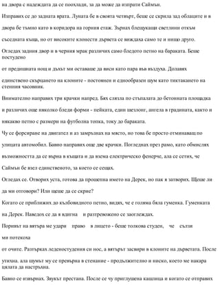 на двора с надеждата да се поохлади, за да може да изпрати Саймън.
Изправих се до задната врата. Луната бе в своята четвърт, беше се скрила зад облаците и в
двора бе тъмно като в коридора на горния етаж. Зърнах блещукащи светлини откъм
съседната къща, но от високите клонести дървета се виждаха само те и нищо друго.
Огледах задния двор и в черния мрак различих само бледото петно на бараката. Беше
постудено
от предишната нощ и дъхът ми оставаше да виси като пара във въздуха. Долавях
единствено скърцането на клоните - постоянен и еднообразен шум като тиктакането на
стенния часовник.
Внимателно направих три крачки напред. Бях слязла по стъпалата до бетонната площадка
и различих още няколко бледи форми - пейката, един шезлонг, ангела в градината, както и
някакво петно с размери на футболна топка, току до бараката.
Чу се форсиране на двигател и аз замръзнах на място, но това бе просто отминаващ по
улицата автомобил. Бавно направих още две крачки. Погледнах през рамо, като обмислях
възможността да се върна в къщата и да взема електрическо фенерче, ала се сетих, че
Саймън бе взел единственото, за което се сещах.
Огледах се. Отворих уста, готова да прошепна името на Дерек, но пак я затворих. Щеше ли
да ми отговори? Или щеше да се скрие?
Когато се приближих до кълбовидното петно, видях, че е голяма бяла гуменка. Гуменката
на Дерек. Наведох се да я вдигна и разтревожено се заоглеждах.
Поривът на вятъра ме удари право в лицето - беше толкова студен, че сълзи
ми потекоха
от очите. Разтърках леденостудения си нос, а вятърът засвири в клоните на дърветата. После
утихна. ала шумът му се превърна в стенание - продължително и ниско, което ме накара
цялата да настръхна.
Бавно се извърнах. Звукът престана. После се чу приглушена кашлица и когато се отправих
 