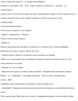 натам, зърнах бял чорап да се подава иззад бараката.
Втурнах се към Дерек. Той се бе скрил дълбоко в сенките, бе застанал на
четири крака, а
горната част на тялото му и главата му едва се различаваха в мрака. От него лъхаше на пот, а
вятърът носеше и една остра, горчива миризма, от която гърлото ми се сви
и рефлекторно
отблъсна вонящия въздух.
Тялото му се напрегна и той повърна.
- Дерек? - прошепнах аз. - Клоуи е.
Той се стегна и строго изрече:
- Върви си.
Думите прозвучаха като ръмжене, откъснало се от гърлото му, и едва се разбираха.
Пристъпих към него и казах с още по-тих глас:
- Саймън тръгна. Убедих го да тръгне и да ме остави да те намеря.
Гърбът му се изви, ръцете му се разпериха, бледите му пръсти се впиха в пръстта. Тих
стон, прекъснат от мучене.
- Намери ме. Сега си върви.
- Нима мислиш, че ще те оставя в това състояние? - Направих още една крачка напред.
Вонята на повръщано ме накара да запуша носа си с ръка. Задишах през
устата. - Щом
повръщаш, значи имаш нещо по-сериозно от треска. Нужно ти е.
- Заминавай! - Заповедта му прозвуча като животинско ръмжене и аз колебливо отстъпих
назад.
Той отпусна глава. Още един стон, този път завършващ във фалцет, като скимтене. Беше
 