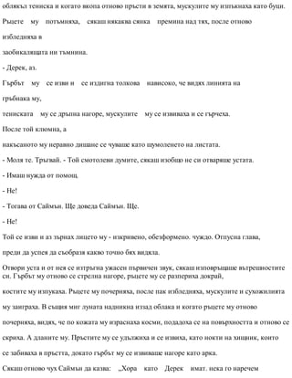 облякъл тениска и когато вкопа отново пръсти в земята, мускулите му изпъкнаха като буци.
Ръцете му потъмняха, сякаш някаква сянка премина над тях, после отново
избледняха в
заобикалящата ни тъмнина.
- Дерек, аз.
Гърбът му се изви и се издигна толкова нависоко, че видях линията на
гръбнака му,
тениската му се дръпна нагоре, мускулите му се извиваха и се гърчеха.
После той клюмна, а
накъсаното му неравно дишане се чуваше като шумоленето на листата.
- Моля те. Тръгвай. - Той смотолеви думите, сякаш изобщо не си отваряше устата.
- Имаш нужда от помощ.
- Не!
- Тогава от Саймън. Ще доведа Саймън. Ще.
- Не!
Той се изви и аз зърнах лицето му - изкривено, обезформено. чуждо. Отпусна глава,
преди да успея да съобразя какво точно бях видяла.
Отвори уста и от нея се изтръгна ужасен първичен звук, сякаш изповръщаше вътрешностите
си. Гърбът му отново се стрелна нагоре, ръцете му се разпериха докрай,
костите му изпукаха. Ръцете му почерняха, после пак избледняха, мускулите и сухожилията
му заиграха. В същия миг луната надникна иззад облака и когато ръцете му отново
почерняха, видях, че по кожата му израснаха косми, подадоха се на повърхността и отново се
скриха. А дланите му. Пръстите му се удължиха и се извиха, като нокти на хищник, които
се забиваха в пръстта, докато гърбът му се извиваше нагоре като арка.
Сякаш отново чух Саймън да казва: „Хора като Дерек имат. нека го наречем
 