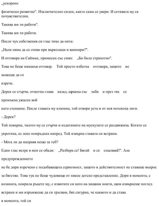 „ускорено
физическо развитие". Изключително силен, както сама се увери. И сетивата му са
почувствителни.
Такива ми ти работи".
Такива ми ти работи.
После чух собствения си глас тихо да пита:
„Нали няма да се озова при върколаци и вампири?".
И отговора на Саймън, примесен със смях: „Би било страхотно".
Това не беше никакъв отговор. Той просто избегна отговора, защото не
можеше да го
изрече.
Дерек се сгърчи, отметна глава назад, щракна със зъби и през тях се
промъкна ужасен вой
като стенание. После главата му клюмна, той отвори уста и от нея потекоха лиги.
- Дерек?
Той повърна, тялото му се сгърчи и издатините на мускулите се раздвижиха. Когато се
укротиха, аз леко помръднах напред. Той извърна главата си встрани.
- Мога ли да направя нещо за теб?
Един глас вътре в мен се обади: „Разбира се! Бягай и се спасявай!". Ала
предупреждението
не бе дори изречено с подобаващата сериозност, защото в действителност не ставаше въпрос
за бягство. Това тук не беше чудовище от някое детско представление. Дори в момента, с
козината, покрила ръцете му, с извитите си като на хищник нокти, щом извърнеше поглед
встрани и ми изръмжеше да си тръгвам, бях сигурна, че каквото и да става
в момента, той си
 