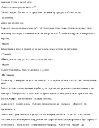 оставаше Дерек и никой друг.
- Мога ли да направя нещо за теб?
Смешен въпрос. Можех да си представя отговора му при други обстоятелства
- как извива
устни, как обелва очи.
Ала след едно неохотно „върви си", той се отпусна, главата му се килна на една страна,
тялото му затрепери, а всяко поемане на въздух за него бе очевидно трудно и завършваше с
хъркане.
- Недей.
Заби пръсти в земята, ръцете му се вкочаниха, после отново се отпуснаха.
- Тръгвай.
- Няма да те оставя тук. Ако мога да направя нещо.
- Недей.
Дълбоко вдишване, после издишване и молба:
- Не тръгвай.
Главата му се извърна към мен, достатъчно, за да зърна едното му зелено око, разширено от
ужас.
Ръцете и краката му се сковаха, гърбът му се стрелна нагоре във въздуха и отново се изви
като арка. Повърнатото се разплиска по тревата и продължи да се плиска при всеки нов
спазъм. Остра воня изпълни въздуха наоколо.
Седях, но не правех нищо, тъй като нямаше какво да направя. Мислите ми
препускаха, в
главата ми се раждаха идеи и умираха в мига на раждането си. Надвесих се над него и
поставих дланта си на рамото му, усетих как острата козина си проправя път през парещата
му зачервена кожа, която се гърчеше и пулсираше. Само това можех да
 