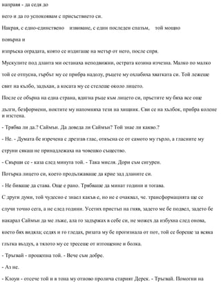 направя - да седя до
него и да го успокоявам с присъствието си.
Накрая, с едно-единствено извиване, с един последен спазъм, той мощно
повърна и
изпръска оградата, която се издигаше на метър от него, после спря.
Мускулите под дланта ми останаха неподвижни, острата козина изчезна. Малко по малко
той се отпусна, гърбът му се прибра надолу, ръцете му охлабиха хватката си. Той лежеше
свит на кълбо, задъхан, а косата му се стелеше около лицето.
После се обърна на една страна, вдигна ръце към лицето си, пръстите му бяха все още
дълги, безформени, ноктите му напомняха тези на хищник. Сви се на хълбок, прибра колене
и изстена.
- Трябва ли да.? Саймън. Да доведа ли Саймън? Той знае ли какво.?
- Не. - Думата бе изречена с дрезгав глас, откъсна се от самото му гърло, а гласните му
струни сякаш не принадлежаха на човешко същество.
- Свърши се - каза след минута той. - Така мисля. Дори съм сигурен.
Потърка лицето си, което продължаваше да крие зад дланите си.
- Не биваше да става. Още е рано. Трябваше да минат години и тогава.
С други думи, той чудесно е знаел какъв е, но не е очаквал, че. трансформацията ще се
случи точно сега, а не след години. Усетих пристъп на гняв, задето ме бе подвел, задето бе
накарал Саймън да ме лъже, ала го задържах в себе си, не можех да избухна след онова,
което бях видяла; седях и го гледах, ризата му бе прогизнала от пот, той се бореше за всяка
глътка въздух, а тялото му се тресеше от изтощение и болка.
- Тръгвай - прошепна той. - Вече съм добре.
- Аз не.
- Клоуи - отсече той и в тона му отново пролича старият Дерек. - Тръгвай. Помогни на
 
