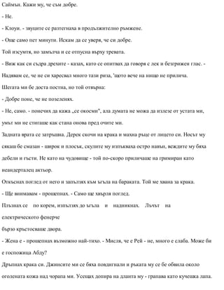 Саймън. Кажи му, че съм добре.
- Не.
- Клоуи. - звуците се разтегнаха в продължително ръмжене.
- Още само пет минути. Искам да се уверя, че си добре.
Той изсумтя, но замълча и се отпусна върху тревата.
- Виж как си съдра дрехите - казах, като се опитвах да говоря с лек и безгрижен глас. -
Надявам се, че не си харесвал много тази риза, 'щото вече на нищо не прилича.
Шегата ми бе доста постна, но той отвърна:
- Добре поне, че не позеленях.
- Не, само. - понечих да кажа „се окосми", ала думата не можа да излезе от устата ми,
умът ми не стигаше как стана онова пред очите ми.
Задната врата се затръшна. Дерек скочи на крака и махна ръце от лицето си. Носът му
сякаш бе смазан - широк и плосък, скулите му изпъкваха остро навън, веждите му бяха
дебели и гъсти. Не като на чудовище - той по-скоро приличаше на гримиран като
неандерталец актьор.
Откъснах поглед от него и запълзях към ъгъла на бараката. Той ме хвана за крака.
- Ще внимавам - прошепнах. - Само ще хвърля поглед.
Плъзнах се по корем, изпълзях до ъгъла и надникнах. Лъчът на
електрическото фенерче
бързо кръстосваше двора.
- Жена е - прошепнах възможно най-тихо. - Мисля, че е Рей - не, много е слаба. Може би
е госпожица Абду?
Дръпнах крака си. Джинсите ми се бяха повдигнали и ръката му се бе обвила около
оголената кожа над чорапа ми. Усещах допира на дланта му - грапава като кучешка лапа.
 