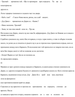 - Тръгвай - прошепна той. - Ще те прехвърля през оградата. Ти ще се
покатериш на
другата и.
Лъчът проряза тъмнината в задната част на двора.
- Кой е там? - Гласът беше висок, рязък, със слаб акцент.
- Д-р Джил - прошепнах на Дерек аз. - Какво.?
- Няма значение. Тръгвай!
- Знам, че там има някой - каза тя. - Чух ви.
Погледнах към Дерек, лицето му все още бе деформирано. Д-р Джил не биваше да го види в
такова състояние.
Сграбчих гуменката му, която бях изтървала, и изух с крак моята, а това го обърка толкова
много, че успях да се откопча от ръцете му и да се стрелна към страничната ограда, като се
промъкнах между нея и бараката. В последния миг той пропълзя и се хвърли към мен, но аз
вече бях твърде далеч и той не можеше да ме достигне.
- Клоуи! Върни се тук! Да не си посмяла да.
Аз продължих напред.
41
Мушнах се през дупката между оградата и бараката, в едната ръка стисках гуменката на
Дерек, а с другата издърпах блузата от джинсите и разбърках косата си. Като стигнах края на
бараката, надникнах иззад ъгъла. Д-р Джил бе с гръб към мен, насочила
лъча на фенерчето
към противоположния край на двора.
Стрелнах се зад храстите и тръгнах по протежение на оградата, стигнах до
вратата. После
се наведох в храстите отпред, нацапах страните си с кал и излязох на
 