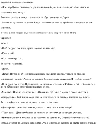 открито, а клонките изпращяха.
- Док...тор Джил - опитвах се с ръка да напъхам блузата си в джинсите. -Аз.излязох да
под-дишам чист въздух.
Подскачах на един крак, като се мъчех да обуя гуменката на Дерек.
- Мисля, че гуменката не е твоя, Клоуи - забеляза тя, като се приближи и насочи лъча към
очите ми.
Покрих с длан лицето си, повдигнах гуменката и се вторачих в нея. После
нервно се
засмях.
- Опа! Сигурно съм взела чужда гуменка на излизане.
- Къде е той?
- Кой? - изписуках аз.
Тя посочи гуменката.
- Дерек.
- Дерек? Негова ли е? - Погледнах скришом през рамо към храстите, за да отклоня
вниманието . натам. - Аз. не съм виждала Дерек, откакто вечеряхме. И т-той ли е навън?
- О, сигурна съм в това. Предполагам, че отдавна е излязъл със Саймън и Рей. Избягали са, а
ти ги охраняваш и отвличаш вниманието от тях.
- М-моля? - Вече не се преструвах. - Из-збягали са? Н-не. Двамата с Дерек. - посочих
към храстите. - Той знаеше кода, така че излязохме, за да останем насаме и. вие знаете.
Тя се приближи до мен, но не отмести лъча от очите ми.
- Да се срещнете на същото място, където се видяхте и в петък вечер?
- Точно така. - Дръпнах блузата си надолу и се постарах да изглеждам смутена.
- Нима наистина си мислиш, че ще повярвам на думите ти, Клоуи? Момичета като теб
няма да отделят на момчета като Дерек Суза и минутка от ценното си време, какво остава да
 