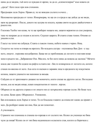 няма да се видим, тъй като се нуждая от време, за да се „климатизирам" към новата си
„среда". Като пале при нов стопанин.
Прегръщам леля Лорън. Правя се, че не виждам сълзите в очите ..
Непохватна прегръдка от татко. Измърморва, че ще си е в града и ще дойде да ме види,
щом му разрешат. После, докато ме целува по косата, мушва свити на руло двайсетачки в
ръката ми.
Госпожа Талбът ми казва, че те ще приберат нещата ми, защото вероятно аз съм уморена,
така че направо да се пъхам в леглото. Спускат щората. В стаята става тъмно. Отново се
унасям в сън.
Гласът на татко ме събужда. Стаята е съвсем тъмна, небето навън е черно. Нощ.
Силуетът на татко в отвора на вратата. По-младата сестра - госпожица Ван Доп - е зад
него, лицето . изразява неодобрение. Баща ми се приближава до леглото и поставя нещо
меко в ръцете ми. „Забравихме Ози. Мислех, че без него няма да можеш да заспиш." Мечето
коала две години бе седяло на рафта в стаята ми - бях го изхвърлила от леглото си, когато
станах по-висока от него. Ала сега го вземам и заравям лице в оредялата му изкуствена
козина, защото уханието ми напомня за вкъщи.
Събудих се от хриптящото дишане на момичето, което спеше на другото легло. Погледнах
натам, ала не видях нищо, освен повдигнатия от тялото . юрган.
Обърнах се на другата страна и по лицето ми се затъркаляха горещи сълзи. Не беше тъга
по дома. Беше срам. Обърканост. Унижение.
Бях изплашила леля Лорън и татко. Те си блъскаха главите да измислят какво да правят с
мен. Да разберат какво ми има. Как да ми помогнат.
А училището.
Страните ми пламнаха и станаха по-горещи и от сълзите ми. Колко ли ученици ме бяха
чули да пищя? Колко ли от тях бяха надникнали в класната стая, когато се боричках с
 