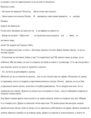 се шляят с него из храсталаците и да пълзят из мазетата.
Вдигнах глава.
- Но нали ни хванахте? В петък. Нали точно вие казахте.
- Знам какво съм казала, Клоуи. И прекрасно знам какво вършехте в килера.
Открих
новите ви приятели.
Стоях като закована на мястото си и не вярвах на ушите си.
- Какво ви казаха? - Пръстите . се сключиха около ръката ми. - Бяха от
неговите хора,
нали? От хората на Самюъл Лайл.
Тя се надвеси над мен, а очите . блестяха, сякаш и тя като Дерек имаше треска - в тях се
четеше лудост.
- Споделиха ли неговите тайни с вас? А откритията му? На никого няма да кажа, че си
избягала. Ще им кажа, че съм те открила да спиш в стаята с телевизора. А ти ще споделиш с
мен всичко, което си чула от духовете в мазето.
- Аз. не мога да разговарям с духове.
Помъчих се да се откопча от ръката ., ала тя ме стисна още по-здраво. Отпуснах се, сякаш
се предавах, после се втурнах в противоположната посока. Ръката . увисна, но аз се бях
отдръпнала много силно, залитнах и изгубих равновесие. Тя се хвърли към мен. Аз се
строполих на земята. Докато се мъчех да се отстраня от пътя ., над стълбищните перила се
надигна тъмна сянка.
Д-р Джил имаше време само колкото да зърне сянката, която се надвеси над нея. Обърна
се и отвори уста. Дерек се приземи точно пред нея. Тя замята ръце във въздуха, нададе
пронизителен писък, изви се назад, но се препъна в собствените си крака. Докато падаше на
земята, бръкна в джоба си да извади нещо. Дерек се стрелна и стисна ръката, с която тя
 