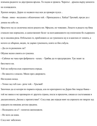измъкна радиото за двустранна връзка. То падна в тревата. Черепът . дрънна върху цимента
на площадката.
Хукнах напред. Дерек се надвеси над нея да провери пулса ..
- Нищо . няма - въздъхна с облекчение той. - Припаднала е. Хайде! Тръгвай, преди да е
дошла на себе си.
Пръстите му се сключиха около ръката ми. Мръсни, но човешки. Лицето и ръцете му бяха
станали пак нормални, а единственият белег за неотдавнашното му изпитание бе съдраната
му и окаляна риза. Отблъснах го, приближих се до гуменката му и я вдигнах от земята, а
когато се обърнах, видях, че държи гуменката, която аз бях събула.
- Да си ги разменим ли?
Обухме всеки своята си гуменка.
- Саймън ме чака при фабриката - казах. - Трябва да го предупредим. Тук знаят за
бягството ни.
Той ме побутна към страничната ограда.
- По шосето е опасно. Мини през дворовете.
Погледнах назад.
- Точно зад теб съм - рече той. - Тръгвай!
Започнах да се катеря по първата ограда, ала по критериите на Дерек бях твърде бавна -
той ме хвана и ме прехвърли от другата страна, после я прескочи, сякаш се състезаваше в
дисциплината „бягане с препятствия". След още две огради воят на сирената ни хвърли зад
сградата на някаква детска градина.
- Полицията ли е? - попитах шепнешком.
- Не мога да кажа.
След миг забелязах:
 