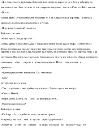 - Д-р Джил знае за труповете. Когато ги вдигнахме, тя вероятно не е била в кабинета си,
както мислехме. Знае, че мога да контактувам с мъртъвци, знае и за Самюъл Лайл, както и.
- После.
Имаше право. Отпъдих мисълта от главата си и се съсредоточих в сирената. Тя профуча
край нас в противоположна посока и изчезна.
- Пред къщата ли спря? - попитах.
Той поклати глава.
- Още я чувам. Хайде, тръгвай.
Според Дерек между Лайл Хаус и следващата пряка имаше седем двора. Доверих му се.
Тъкмо препускахме през петия, когато ръката му се стрелна напред като железопътна
бариера и аз се блъснах в нея. Обърнах се и видях, че, изпружил врат, той въртеше глава и се
ослушваше. Изминаха десет секунди. Дръпнах го за ризата, ала той не ми обърна внимание и
остана още десет секунди в същото положение. После наведе глава и
прошепна:
- Чувам шум на спрял автомобил. Там има някой.
- Къде?
Нетърпелив жест с ръка.
- Там. На улицата, която трябва да прекосим. - Вдигна пръст във въздуха.
- Стъпки. Някой
говори. Жена. Шепне. Не мога да разбера думите ..
- Разпознаваш ли гласа?
Той поклати глава.
- Стой тук. Ще се приближа, може да доловя думите.
Направи дълъг скок към къщата и спря зад храсталака.
Огледах се. Стоях по средата на двора, изложена на опасността да ме
 