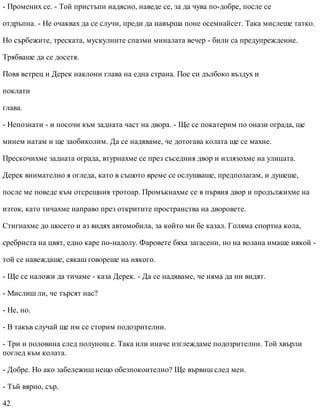 - Промених се. - Той пристъпи надясно, наведе се, за да чува по-добре, после се
отдръпна. - Не очаквах да се случи, преди да навърша поне осемнайсет. Така мислеше татко.
Но сърбежите, треската, мускулните спазми миналата вечер - били са предупреждение.
Трябваше да се досетя.
Повя ветрец и Дерек наклони глава на една страна. Пое си дълбоко въздух и
поклати
глава.
- Непознати - и посочи към задната част на двора. - Ще се покатерим по онази ограда, ще
минем натам и ще заобиколим. Да се надяваме, че дотогава колата ще се махне.
Прескочихме задната ограда, втурнахме се през съседния двор и излязохме на улицата.
Дерек внимателно я огледа, като в същото време се ослушваше, предполагам, и душеше,
после ме поведе към отсрещния тротоар. Промъкнахме се в първия двор и продължихме на
изток, като тичахме направо през откритите пространства на дворовете.
Стигнахме до шосето и аз видях автомобила, за който ми бе казал. Голяма спортна кола,
сребриста на цвят, едно каре по-надолу. Фаровете бяха загасени, но на волана имаше някой -
той се навеждаше, сякаш говореше на някого.
- Ще се наложи да тичаме - каза Дерек. - Да се надяваме, че няма да ни видят.
- Мислиш ли, че търсят нас?
- Не, но.
- В такъв случай ще им се сторим подозрителни.
- Три и половина след полунощ е. Така или иначе изглеждаме подозрителни. Той хвърли
поглед към колата.
- Добре. Но ако забележиш нещо обезпокоително? Ще вървиш след мен.
- Тъй вярно, сър.
42
 