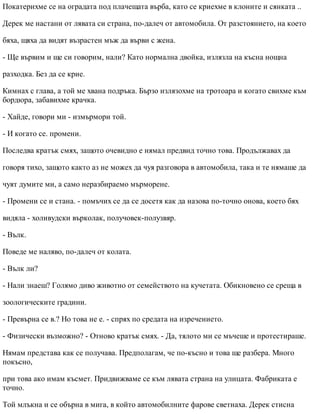 Покатерихме се на оградата под плачещата върба, като се криехме в клоните и сянката ..
Дерек ме настани от лявата си страна, по-далеч от автомобила. От разстоянието, на което
бяха, щяха да видят възрастен мъж да върви с жена.
- Ще вървим и ще си говорим, нали? Като нормална двойка, излязла на късна нощна
разходка. Без да се крие.
Кимнах с глава, а той ме хвана подръка. Бързо излязохме на тротоара и когато свихме към
бордюра, забавихме крачка.
- Хайде, говори ми - измърмори той.
- И когато се. промени.
Последва кратък смях, защото очевидно е нямал предвид точно това. Продължавах да
говоря тихо, защото както аз не можех да чуя разговора в автомобила, така и те нямаше да
чуят думите ми, а само неразбираемо мърморене.
- Промени се и стана. - помъчих се да се досетя как да назова по-точно онова, което бях
видяла - холивудски върколак, получовек-полузвяр.
- Вълк.
Поведе ме наляво, по-далеч от колата.
- Вълк ли?
- Нали знаеш? Голямо диво животно от семейството на кучетата. Обикновено се среща в
зоологическите градини.
- Превърна се в.? Но това не е. - спрях по средата на изречението.
- Физически възможно? - Отново кратък смях. - Да, тялото ми се мъчеше и протестираше.
Нямам представа как се получава. Предполагам, че по-късно и това ще разбера. Много
покъсно,
при това ако имам късмет. Придвижваме се към лявата страна на улицата. Фабриката е
точно.
Той млъкна и се обърна в мига, в който автомобилните фарове светнаха. Дерек стисна
 