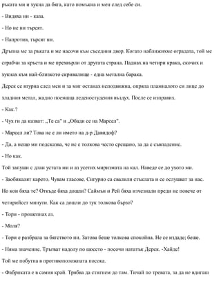 ръката ми и хукна да бяга, като помъкна и мен след себе си.
- Видяха ни - каза.
- Но не ни търсят.
- Напротив, търсят ни.
Дръпна ме за ръката и ме насочи към съседния двор. Когато наближихме оградата, той ме
сграбчи за кръста и ме прехвърли от другата страна. Паднах на четири крака, скочих и
хукнах към най-близкото скривалище - една метална барака.
Дерек се втурна след мен и за миг останах неподвижна, опряла пламналото си лице до
хладния метал, жадно поемаща леденостудения въздух. После се изправих.
- Как.?
- Чух ги да казват: „Те са" и „Обади се на Марсел".
- Марсел ли? Това не е ли името на д-р Давидоф?
- Да, а нещо ми подсказва, че не е толкова често срещано, за да е съвпадение.
- Но как.
Той запуши с длан устата ми и аз усетих миризмата на кал. Наведе се до ухото ми.
- Заобикалят карето. Чувам гласове. Сигурно са свалили стъклата и се ослушват за нас.
Но кои бяха те? Откъде бяха дошли? Саймън и Рей бяха изчезнали преди не повече от
четирийсет минути. Как са дошли до тук толкова бързо?
- Тори - прошепнах аз.
- Моля?
- Тори е разбрала за бягството ни. Затова беше толкова спокойна. Не се издаде; беше.
- Няма значение. Тръгват надолу по шосето - посочи нататък Дерек. -Хайде!
Той ме побутна в противоположната посока.
- Фабриката е в самия край. Трябва да стигнем до там. Тичай по тревата, за да не вдигаш
 