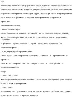 шум.
Препуснахме по ивицата между тротоара и шосето, гуменките ни шляпаха по паважа, но
по тревата се придвижвахме безшумно. До края оставаха само три къщи, вече се виждаха
очертанията на фабриката, когато Дерек изруга. След още три крачки разбрах причината:
около паркинга на фабриката се издигаше двуметрова ограда, направена от
вериги, а на
портата висеше катинар.
- Качвай се - каза Дерек.
Улових се за веригите и започнах да се катеря. Той се опита да ме повдигне, ала аз му
махнах с ръка да спре и да ме последва. Бях стигнала почти до върха, когато едната
половина
на фабриката лумна в светлина. Хвърлих поглед назад. Двигателят на
автомобила изръмжа.
- Бързо, бързо, бързо! - прошепна Дерек.
Колата шумно спря, спирачките изскърцаха. Дерек се бе превил отгоре на
оградата и
скочи. Падна на краката си и се завъртя в мига, в който вратата на
автомобила широко се
отвори.
- Скачай! Ще те хвана.
Вече се приближавах до земята, но скочих. Той ме хвана и ме изправи на крака, после ме
блъсна да бягам към фабриката.
- Дерек! Клоуи!
Беше женски глас. Продължих да тичам, но като чух името си, се обърнах назад. Дребна
сивокоса жена се хвана за веригата. Непозната.
 