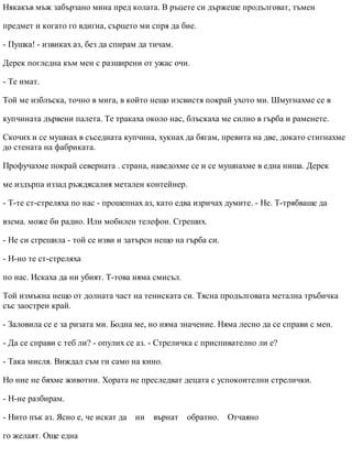 Някакъв мъж забързано мина пред колата. В ръцете си държеше продълговат, тъмен
предмет и когато го вдигна, сърцето ми спря да бие.
- Пушка! - извиках аз, без да спирам да тичам.
Дерек погледна към мен с разширени от ужас очи.
- Те имат.
Той ме изблъска, точно в мига, в който нещо изсвистя покрай ухото ми. Шмугнахме се в
купчината дървени палета. Те тракаха около нас, блъскаха ме силно в гърба и раменете.
Скочих и се мушнах в съседната купчина, хукнах да бягам, превита на две, докато стигнахме
до стената на фабриката.
Профучахме покрай северната . страна, наведохме се и се мушнахме в една ниша. Дерек
ме издърпа иззад ръждясалия метален контейнер.
- Т-те ст-стреляха по нас - прошепнах аз, като едва изричах думите. - Не. Т-трябваше да
взема. може би радио. Или мобилен телефон. Сгреших.
- Не си сгрешила - той се изви и затърси нещо на гърба си.
- Н-но те ст-стреляха
по нас. Искаха да ни убият. Т-това няма смисъл.
Той измъкна нещо от долната част на тениската си. Тясна продълговата метална тръбичка
със заострен край.
- Заловила се е за ризата ми. Бодна ме, но няма значение. Няма лесно да се справи с мен.
- Да се справи с теб ли? - опулих се аз. - Стреличка с приспивателно ли е?
- Така мисля. Виждал съм ги само на кино.
Но ние не бяхме животни. Хората не преследват децата с успокоителни стрелички.
- Н-не разбирам.
- Нито пък аз. Ясно е, че искат да ни върнат обратно. Отчаяно
го желаят. Още една
 
