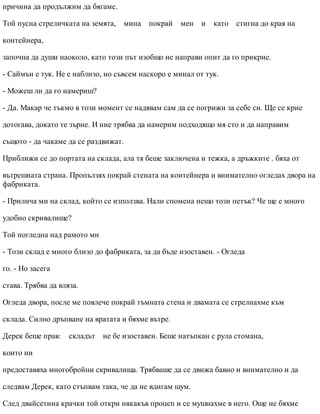 причина да продължим да бягаме.
Той пусна стреличката на земята, мина покрай мен и като стигна до края на
контейнера,
започна да души наоколо, като този път изобщо не направи опит да го прикрие.
- Саймън е тук. Не е наблизо, но съвсем наскоро е минал от тук.
- Можеш ли да го намериш?
- Да. Макар че тъкмо в този момент се надявам сам да се погрижи за себе си. Ще се крие
дотогава, докато те зърне. И ние трябва да намерим подходящо мя сто и да направим
същото - да чакаме да се раздвижат.
Приближи се до портата на склада, ала тя беше заключена и тежка, а дръжките . бяха от
вътрешната страна. Пропълзях покрай стената на контейнера и внимателно огледах двора на
фабриката.
- Прилича ми на склад, който се използва. Нали спомена нещо този петък? Че ще е много
удобно скривалище?
Той погледна над рамото ми
- Този склад е много близо до фабриката, за да бъде изоставен. - Огледа
го. - Но засега
става. Трябва да вляза.
Огледа двора, после ме повлече покрай тъмната стена и двамата се стрелнахме към
склада. Силно дръпване на вратата и бяхме вътре.
Дерек беше прав: складът не бе изоставен. Беше натъпкан с рула стомана,
които ни
предоставяха многобройни скривалища. Трябваше да се движа бавно и внимателно и да
следвам Дерек, като стъпвам така, че да не вдигам шум.
След двайсетина крачки той откри някакъв процеп и се мушнахме в него. Още не бяхме
 