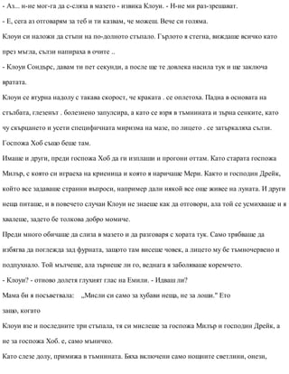 - Аз... н-не мог-га да с-сляза в мазето - извика Клоуи. - Н-не ми раз-зрешават.
- Е, сега аз отговарям за теб и ти казвам, че можеш. Вече си голяма.
Клоуи си наложи да стъпи на по-долното стъпало. Гърлото я стегна, виждаше всичко като
през мъгла, сълзи напираха в очите ..
- Клоуи Сондърс, давам ти пет секунди, а после ще те довлека насила тук и ще заключа
вратата.
Клоуи се втурна надолу с такава скорост, че краката . се оплетоха. Падна в основата на
стълбата, глезенът . болезнено запулсира, а като се взря в тъмнината и зърна сенките, като
чу скърцането и усети специфичната миризма на мазе, по лицето . се затъркаляха сълзи.
Госпожа Хоб също беше там.
Имаше и други, преди госпожа Хоб да ги изплаши и прогони оттам. Като старата госпожа
Милър, с която си играеха на криеница и която я наричаше Мери. Както и господин Дрейк,
който все задаваше странни въпроси, например дали някой все още живее на луната. И други
неща питаше, и в повечето случаи Клоуи не знаеше как да отговори, ала той се усмихваше и я
хвалеше, задето бе толкова добро момиче.
Преди много обичаше да слиза в мазето и да разговаря с хората тук. Само трябваше да
избягва да поглежда зад фурната, защото там висеше човек, а лицето му бе тъмночервено и
подпухнало. Той мълчеше, ала зърнеше ли го, веднага я заболяваше коремчето.
- Клоуи? - отново долетя глухият глас на Емили. - Идваш ли?
Мама би я посъветвала: „Мисли си само за хубави неща, не за лоши." Ето
защо, когато
Клоуи взе и последните три стъпала, тя си мислеше за госпожа Милър и господин Дрейк, а
не за госпожа Хоб. е, само мъничко.
Като слезе долу, примижа в тъмнината. Бяха включени само нощните светлини, онези,
 