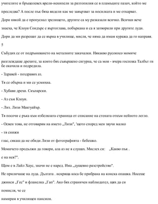 учителите и бръщолевех врели-некипели за разтопилия се в пламъците пазач, който ме
преследва? А после пък бяха видели как ме завързват за носилката и ме откарват.
Дори някой да е пропуснал зрелището, другите са му разказали всичко. Всички вече
знаеха, че Клоуи Сондърс е въртоглава, побъркана и са я затворили при другите луди.
Дори да ми разрешат да се върна в училище, мисля, че няма да имам куража да го направя.
5
Събудих се от подрънкването на металните закачалки. Някакво русокосо момиче
разглеждаше дрехите, за които бях съвършено сигурна, че са мои - вчера госпожа Талбът ги
бе окачила и подредила.
- Здравей - поздравих аз.
Тя се обърна и ми се усмихна.
- Хубави дрехи. Скъпарски.
- Аз съм Клоуи.
- Лиз. Лизи Макгуайър.
Тя посочи с ръка към избелялата страница от списание на стената откъм нейното легло.
- Освен това, не отговарям на името „Лизи", 'щото според мен звучи малко
- тя снижи
глас, сякаш да не обиди Лизи от фотографията - бебешко.
Момичето продължи да говори, ала аз не я слушах. Мислех си: „Какво пък .
е на нея?".
Щом е в Лайл Хаус, значи не е наред. Има „душевно разстройство".
Не приличаше на луда. Дългата . искряща коса бе прибрана на конска опашка. Носеше
джинси „Гес" и фланелка „Гап". Ако бях страничен наблюдател, щях да си
помисля, че се
намирам в училищен пансион.
 
