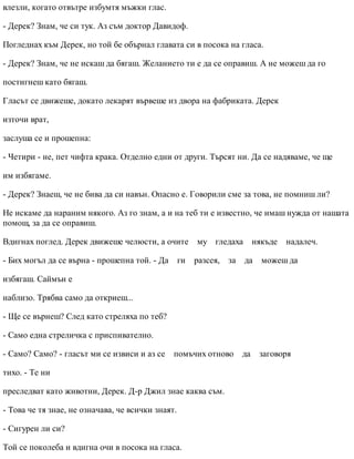 влезли, когато отвътре избумтя мъжки глас.
- Дерек? Знам, че си тук. Аз съм доктор Давидоф.
Погледнах към Дерек, но той бе обърнал главата си в посока на гласа.
- Дерек? Знам, че не искаш да бягаш. Желанието ти е да се оправиш. А не можеш да го
постигнеш като бягаш.
Гласът се движеше, докато лекарят вървеше из двора на фабриката. Дерек
източи врат,
заслуша се и прошепна:
- Четири - не, пет чифта крака. Отделно едни от други. Търсят ни. Да се надяваме, че ще
им избягаме.
- Дерек? Знаеш, че не бива да си навън. Опасно е. Говорили сме за това, не помниш ли?
Не искаме да нараним някого. Аз го знам, а и на теб ти е известно, че имаш нужда от нашата
помощ, за да се оправиш.
Вдигнах поглед. Дерек движеше челюсти, а очите му гледаха някъде надалеч.
- Бих могъл да се върна - прошепна той. - Да ги разсея, за да можеш да
избягаш. Саймън е
наблизо. Трябва само да откриеш...
- Ще се върнеш? След като стреляха по теб?
- Само една стреличка с приспивателно.
- Само? Само? - гласът ми се извиси и аз се помъчих отново да заговоря
тихо. - Те ни
преследват като животни, Дерек. Д-р Джил знае каква съм.
- Това че тя знае, не означава, че всички знаят.
- Сигурен ли си?
Той се поколеба и вдигна очи в посока на гласа.
 