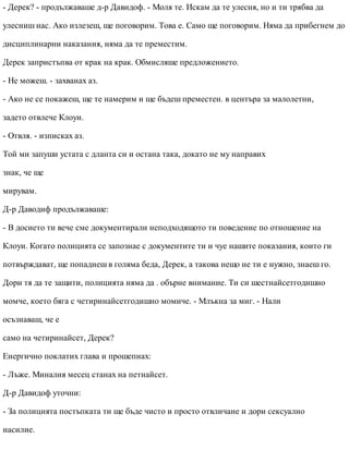 - Дерек? - продължаваше д-р Давидоф. - Моля те. Искам да те улесня, но и ти трябва да
улесниш нас. Ако излезеш, ще поговорим. Това е. Само ще поговорим. Няма да прибегнем до
дисциплинарни наказания, няма да те преместим.
Дерек запристъпва от крак на крак. Обмисляше предложението.
- Не можеш. - захванах аз.
- Ако не се покажеш, ще те намерим и ще бъдеш преместен. в центъра за малолетни,
задето отвлече Клоуи.
- Отвля. - изписках аз.
Той ми запуши устата с дланта си и остана така, докато не му направих
знак, че ще
мирувам.
Д-р Даводиф продължаваше:
- В досието ти вече сме документирали неподходящото ти поведение по отношение на
Клоуи. Когато полицията се запознае с документите ти и чуе нашите показания, които ги
потвърждават, ще попаднеш в голяма беда, Дерек, а такова нещо не ти е нужно, знаеш го.
Дори тя да те защити, полицията няма да . обърне внимание. Ти си шестнайсетгодишно
момче, което бяга с четиринайсетгодишно момиче. - Млъкна за миг. - Нали
осъзнаваш, че е
само на четиринайсет, Дерек?
Енергично поклатих глава и прошепнах:
- Лъже. Миналия месец станах на петнайсет.
Д-р Давидоф уточни:
- За полицията постъпката ти ще бъде чисто и просто отвличане и дори сексуално
насилие.
 