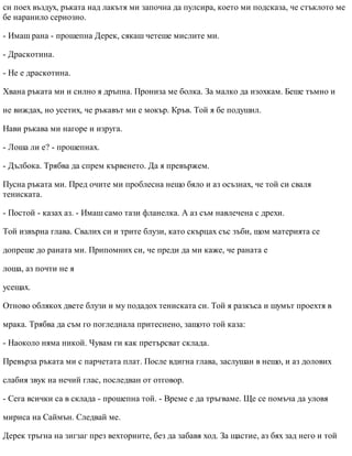 си поех въздух, ръката над лакътя ми започна да пулсира, което ми подсказа, че стъклото ме
бе наранило сериозно.
- Имаш рана - прошепна Дерек, сякаш четеше мислите ми.
- Драскотина.
- Не е драскотина.
Хвана ръката ми и силно я дръпна. Прониза ме болка. За малко да изохкам. Беше тъмно и
не виждах, но усетих, че ръкавът ми е мокър. Кръв. Той я бе подушил.
Нави ръкава ми нагоре и изруга.
- Лоша ли е? - прошепнах.
- Дълбока. Трябва да спрем кървенето. Да я превържем.
Пусна ръката ми. Пред очите ми проблесна нещо бяло и аз осъзнах, че той си сваля
тениската.
- Постой - казах аз. - Имаш само тази фланелка. А аз съм навлечена с дрехи.
Той извърна глава. Свалих си и трите блузи, като скърцах със зъби, щом материята се
допреше до раната ми. Припомних си, че преди да ми каже, че раната е
лоша, аз почти не я
усещах.
Отново облякох двете блузи и му подадох тениската си. Той я разкъса и шумът проехтя в
мрака. Трябва да съм го погледнала притеснено, защото той каза:
- Наоколо няма никой. Чувам ги как претърсват склада.
Превърза ръката ми с парчетата плат. После вдигна глава, заслушан в нещо, и аз долових
слабия звук на нечий глас, последван от отговор.
- Сега всички са в склада - прошепна той. - Време е да тръгваме. Ще се помъча да уловя
мириса на Саймън. Следвай ме.
Дерек тръгна на зигзаг през вехториите, без да забавя ход. За щастие, аз бях зад него и той
 