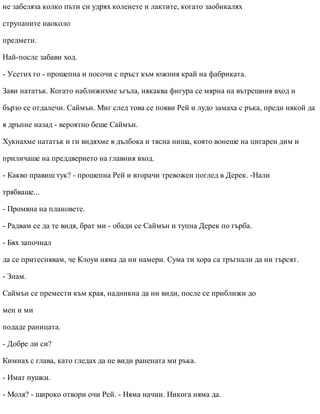 не забеляза колко пъти си удрях коленете и лактите, когато заобикалях
струпаните наоколо
предмети.
Най-после забави ход.
- Усетих го - прошепна и посочи с пръст към южния край на фабриката.
Зави нататък. Когато наближихме ъгъла, някаква фигура се мярна на вътрешния вход и
бързо се отдалечи. Саймън. Миг след това се появи Рей и лудо замаха с ръка, преди някой да
я дръпне назад - вероятно беше Саймън.
Хукнахме нататък и ги видяхме в дълбока и тясна ниша, която вонеше на цигарен дим и
приличаше на преддверието на главния вход.
- Какво правиш тук? - прошепна Рей и вторачи тревожен поглед в Дерек. -Нали
трябваше...
- Промяна на плановете.
- Радвам се да те видя, брат ми - обади се Саймън и тупна Дерек по гърба.
- Бях започнал
да се притеснявам, че Клоуи няма да ни намери. Сума ти хора са тръгнали да ни търсят.
- Знам.
Саймън се премести към края, надникна да ни види, после се приближи до
мен и ми
подаде раницата.
- Добре ли си?
Кимнах с глава, като гледах да не види ранената ми ръка.
- Имат пушки.
- Моля? - широко отвори очи Рей. - Няма начин. Никога няма да.
 