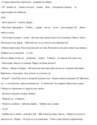 - С приспивателни стрелички - поправи ме Дерек.
- О! - кимна тя, сякаш този вид пушки бяха стандартно оръжие за
преследване на избягали
деца.
- Кого видя ти? - попита Дерек.
- Ван Доп, Давидоф и Талбът, струва ми се, но не съм сигурен. От Джил
няма и следа.
- Тя остана в къщата - казах. - Но има още двама, които не познаваме. Мъж и жена. -
Погледнах към Дерек. - Мислиш ли, че са ченгета под прикритие?
- Нямам представа. После ще мислим за това. В момента сме като дивеч под прицел.
Трябва да се измъкнем от тук.
Когато Дерек отиде да надникне навън, Саймън се наведе към ухото ми.
- Благодаря. Задето го намери. Наред ли беше всичко?
- После - обади се Дерек. - По-нататък има още един склад със счупени прозорци.
Вероятно е изоставен. Ако успеем да стигнем до.
- Клоуи? - каза Рей, като се вторачи в ръката ми. - Какво имаш по ръкава си? Прилича
на. - и тя докосна с пръсти ръкава ми. - О, божичко! Ти кървиш. Наистина е кръв.
Саймън се промъкна от другата ми страна.
- Целият ти ръкав е в кръв. Какво.!
- Порязах се - отвърнах.
- Раната е дълбока - забеляза Дерек. - Трябва да се зашие.
- Аз не.
- Трябва да се зашие - повтори той. - Ще измисля нещо. Засега. - Изруга и скочи от
мястото си. - Идват. - Огледа се и се намръщи. - Това е най-гадното скривалище.
 