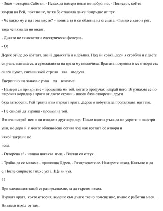 - Знам - отвърна Саймън. - Исках да намеря нещо по-добро, но. - Погледът, който
хвърли на Рей, показваше, че тя бе отказала да се помръдне от тук.
- Че какво му е на това място? - попита тя и се облегна на стената. -Тъмно е като в рог,
така че няма да ни видят.
- Докато не те осветят с електрическо фенерче.
- О!
Дерек отиде до вратата, хвана дръжката и я дръпна. Под ви крака, дори я сграбчи и с двете
си ръце, напъна се, а сухожилията на врата му изскочиха. Вратата потрепна и се отвори със
силен пукот, сякаш някой стреля във въздуха.
Енергично ни замаха с ръка да влизаме.
- Намери си прикритие - прошепна ми той, когато профучах покрай него. Втурнахме се по
широкия коридор с врати от двете страни - някои бяха отворени, други
бяха затворени. Рей тръгна към първата врата. Дерек я побутна да продължава нататък.
- Не спирай да вървиш - прошепна той.
Изтича покрай нея и ни изведе в друг коридор. После вдигна ръка да ни укроти и наостри
уши, но дори и с моите обикновени сетива чух как вратата се отвори и
някой закрачи по
пода.
- Отворена е! - извика някакъв мъж. - Влезли са оттук.
- Трябва да се махаме - прошепна Дерек. - Разпръснете се. Намерете изход. Какъвто и да
е. После свирнете тихо с уста. Ще ви чуя.
44
При следващия завой се разпръснахме, за да търсим изход.
Първата врата, която отворих, водеше към дълго тясно помещение, пълно с работни маси.
Никакъв изход от там.
 
