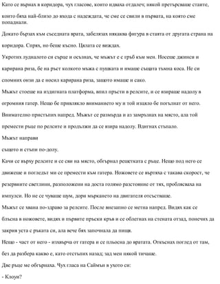 Като се върнах в коридора, чух гласове, които идваха отдалеч; някой претърсваше стаите,
които бяха най-близо до входа с надеждата, че сме се свили в първата, на която сме
попаднали.
Докато бързах към съседната врата, забелязах някаква фигура в стаята от другата страна на
коридора. Спрях, но беше късно. Цялата се виждах.
Укротих лудналото си сърце и осъзнах, че мъжът е с гръб към мен. Носеше джинси и
карирана риза, бе на ръст колкото мъжа с пушката и имаше същата тъмна коса. Не си
спомних онзи да е носил карирана риза, защото имаше и сако.
Мъжът стоеше на издигната платформа, впил пръсти в релсите, и се взираше надолу в
огромния гатер. Нещо бе привлякло вниманието му и той изцяло бе погълнат от него.
Внимателно пристъпих напред. Мъжът се размърда и аз замръзнах на място, ала той
премести ръце по релсите и продължи да се взира надолу. Вдигнах стъпало.
Мъжът направи
същото и стъпи по-долу.
Качи се върху релсите и се сви на място, обгърнал решетката с ръце. Нещо под него се
движеше и погледът ми се премести към гатера. Ножовете се въртяха с такава скорост, че
резервните светлини, разположени на доста голямо разстояние от тях, проблясваха на
импулси. Но не се чуваше шум, дори мъркането на двигателя отсъстваше.
Мъжът се хвана по-здраво за релсите. После внезапно се метна напред. Видях как се
блъсна в ножовете, видях и първите пръски кръв и се облегнах на стената отзад, понечих да
закрия уста с ръката си, ала вече бях започнала да пищя.
Нещо - част от него - изхвърча от гатера и се пльосна до вратата. Откъснах поглед от там,
без да разбера какво е, като отстъпих назад; зад мен някой тичаше.
Две ръце ме обгърнаха. Чух гласа на Саймън в ухото си:
- Клоуи?
 