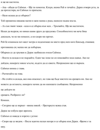и ще ви настигна.
- Аха - обади се Саймън. - Ще ти помогна. Клоуи, вземи Рей и тичайте. Дерек отвори уста, за
да протестира, но Саймън го прекъсна.
- Нали искаш да се объркат?
Той прошепна някаква магия и щом махна с ръка, наоколо падна мъгла.
- Аз съм твоят човек - каза и се обърна към мен. - Тръгвайте. Ще ви настигнем.
Исках да възразя, но нямах какво друго да предложа. Способностите ми вече бяха
доказали, че не ми помагат, а по-скоро ми пречат.
Рей бе изминала пет-шест метра и подскачаше на място пред мен като боксьор, очакващ
противника си; махна ми да побързам.
Обърнах се да тръгвам и Дерек заобиколи откъм Саймън.
- Влезте в склада и не мърдайте. Един час поне не си показвайте носа навън. Ако не
дойдем, намерете някое ъгълче, където да се свиете. Непременно ще се върнем.
Саймън кимна с глава.
- Разчитайте на това.
- Не стойте в склада, ако има опасност, но това ще бъде мястото на срещата ни. Ако не
можете да останете, намерете начин да ни напишете съобщение. Непременно
ще дойдем на
срещата. Разбрахте ли?
Кимнах.
- Сигурно ще се върнат - викна някой. - Претърсете всяка стая.
Дерек ме избута през вратата.
Саймън се наведе и изрече с устни:
- Скоро ще се видим. - После вдигна палци нагоре и се обърна към Дерек. -Време е за
шоу.
 
