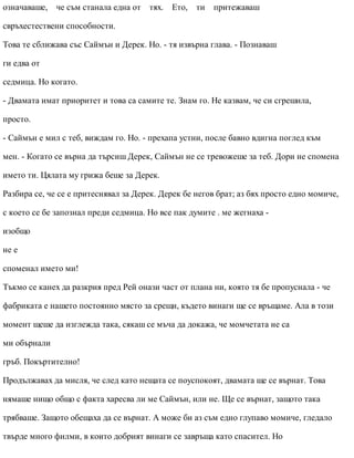 означаваше, че съм станала една от тях. Ето, ти притежаваш
свръхестествени способности.
Това те сближава със Саймън и Дерек. Но. - тя извърна глава. - Познаваш
ги едва от
седмица. Но когато.
- Двамата имат приоритет и това са самите те. Знам го. Не казвам, че си сгрешила,
просто.
- Саймън е мил с теб, виждам го. Но. - прехапа устни, после бавно вдигна поглед към
мен. - Когато се върна да търсиш Дерек, Саймън не се тревожеше за теб. Дори не спомена
името ти. Цялата му грижа беше за Дерек.
Разбира се, че се е притеснявал за Дерек. Дерек бе негов брат; аз бях просто едно момиче,
с което се бе запознал преди седмица. Но все пак думите . ме жегнаха -
изобщо
не е
споменал името ми!
Тъкмо се канех да разкрия пред Рей онази част от плана ни, която тя бе пропуснала - че
фабриката е нашето постоянно място за срещи, където винаги ще се връщаме. Ала в този
момент щеше да изглежда така, сякаш се мъча да докажа, че момчетата не са
ми обърнали
гръб. Покъртително!
Продължавах да мисля, че след като нещата се поуспокоят, двамата ще се върнат. Това
нямаше нищо общо с факта харесва ли ме Саймън, или не. Ще се върнат, защото така
трябваше. Защото обещаха да се върнат. А може би аз съм едно глупаво момиче, гледало
твърде много филми, в които добрият винаги се завръща като спасител. Но
 