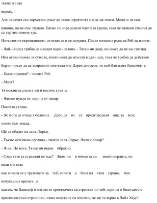 тъкмо в това
вярвах.
Ала не седях със скръстени ръце да чакам приятелят ми да ме спаси. Може и да съм
наивна, но не съм глупава. Бяхме си определили място за срещи, така че нямаше смисъл да
се въртим повече тук.
Изпълзях от скривалището, огледах се и се ослушах. После махнах с ръка на Рей да излезе.
- Най-напред трябва да намеря пари - заявих. - Татко ми даде, но може да не ни стигнат.
Има ограничение за сумите, които мога да изтегля в един ден, така че трябва да действам
бързо, преди да са замразили сметката ми. Дерек спомена, че най-близкият банкомат е.
- Какво правиш? - попита Рей.
- Моля?
Тя повдигна ръката ми и посочи кръвта.
- Нямаш нужда от пари, а от лекар.
Поклатих глава.
- Не мога да отида в болница. Дори да не са предупредили още за мен,
много съм млада.
Ще се обадят на леля Лорън.
- Тъкмо нея имам предвид - твоята леля Лорън. Нали е лекар?
- Н-не. Не мога. Тя ще ни върне обратно.
- След като са стреляли по нас? Знам, че в момента си . много сърдита, но
нали ми каза
как винаги се е тревожела за теб, винаги е била на твоя страна. Ако
почукаш на вратата . и
кажеш, че Давидоф и неговите приятелчета са стреляли по теб, дори да е било само с
приспивателни стрелички, нима наистина си мислиш, че ще те върне в Лайл Хаус?
 