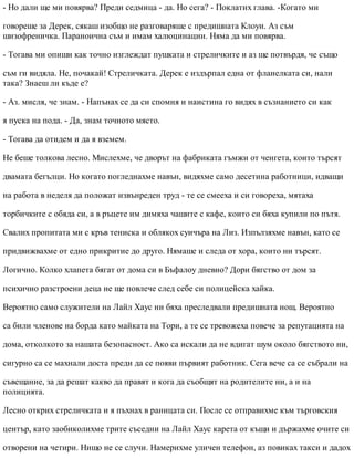 - Но дали ще ми повярва? Преди седмица - да. Но сега? - Поклатих глава. -Когато ми
говореше за Дерек, сякаш изобщо не разговаряше с предишната Клоуи. Аз съм
шизофреничка. Параноична съм и имам халюцинации. Няма да ми повярва.
- Тогава ми опиши как точно изглеждат пушката и стреличките и аз ще потвърдя, че също
съм ги видяла. Не, почакай! Стреличката. Дерек е издърпал една от фланелката си, нали
така? Знаеш ли къде е?
- Аз. мисля, че знам. - Напънах се да си спомня и наистина го видях в съзнанието си как
я пуска на пода. - Да, знам точното място.
- Тогава да отидем и да я вземем.
Не беше толкова лесно. Мислехме, че дворът на фабриката гъмжи от ченгета, които търсят
двамата бегълци. Но когато погледнахме навън, видяхме само десетина работници, идващи
на работа в неделя да положат извънреден труд - те се смееха и си говореха, мятаха
торбичките с обяда си, а в ръцете им димяха чашите с кафе, които си бяха купили по пътя.
Свалих пропитата ми с кръв тениска и облякох суичъра на Лиз. Изпълзяхме навън, като се
придвижвахме от едно прикритие до друго. Нямаше и следа от хора, които ни търсят.
Логично. Колко хлапета бягат от дома си в Бъфалоу дневно? Дори бягство от дом за
психично разстроени деца не ще повлече след себе си полицейска хайка.
Вероятно само служители на Лайл Хаус ни бяха преследвали предишната нощ. Вероятно
са били членове на борда като майката на Тори, а те се тревожеха повече за репутацията на
дома, отколкото за нашата безопасност. Ако са искали да не вдигат шум около бягството ни,
сигурно са се махнали доста преди да се появи първият работник. Сега вече са се събрали на
съвещание, за да решат какво да правят и кога да съобщят на родителите ни, а и на
полицията.
Лесно открих стреличката и я пъхнах в раницата си. После се отправихме към търговския
център, като заобиколихме трите съседни на Лайл Хаус карета от къщи и държахме очите си
отворени на четири. Нищо не се случи. Намерихме уличен телефон, аз повиках такси и дадох
 