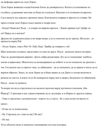 на шофьора адреса на леля Лорън.
Леля Лорън живееше в къща близнак близо до университета. Когато се изкачвахме по
стълбите, сутрешният вестник си беше на стъпалата. Вдигнах го и позвъних на вратата.
След минута зад завесите премина сянка. Ключалката изщрака и вратата се отвори. На
прага стоеше леля Лорън в къса хавлия и мокра коса.
- Клоуи? Божичко! Къде. - и отвори по-широко вратата. - Какво правиш тук? Добре ли
си? Наред ли е всичко?
Дръпна ме за ранената ръка и ме вкара вътре, а аз се помъчих да не трепна. Погледът . се
премести върху Рей.
- Лельо Лорън, това е Рей. От Лайл Хаус. Трябва да говорим с теб.
Щом влязохме в къщата, представих ги една на друга. После . разказах цялата история.
Така де, редактирания вариант. Доста добре редактиран, без да се споменават зомбита,
магии и върколаци. Момчетата са възнамерявали да избягат и са ни поканили да тръгнем с
тях. Съгласили сме се просто така, за забавление - да се измъкнем, да се крием и после да се
върнем обратно. Знаех, че леля Лорън не я беше грижа за д-р Джил и затова включих в
разказа си частта, в която тя се бе нахвърлила върху мен в двора с безумните си обвинения.
После . казах за пушката.
Тя впери поглед в стреличката на малката масичка върху купчината списания „Ню
Йоркър". Страхливо я взе, сякаш очакваше да се детонира, и я обърна от другата страна.
- Това е стреличка с успокоително - изрече тя, а гласът . бе с една нотка по-висок от
шепот.
- И ние си го помислихме.
- Но. Стреляли са с това по вас? По вас?
- По нас.
Тя се облегна назад и кожената тапицировка под нея изскърца.
 