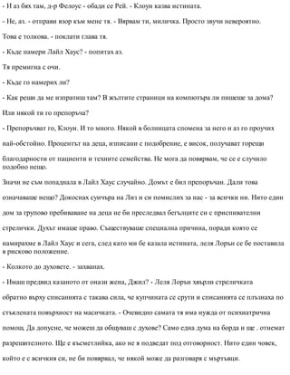 - И аз бях там, д-р Фелоус - обади се Рей. - Клоуи казва истината.
- Не, аз. - отправи взор към мене тя. - Вярвам ти, миличка. Просто звучи невероятно.
Това е толкова. - поклати глава тя.
- Къде намери Лайл Хаус? - попитах аз.
Тя премигна с очи.
- Къде го намерих ли?
- Как реши да ме изпратиш там? В жълтите страници на компютъра ли пишеше за дома?
Или някой ти го препоръча?
- Препоръчват го, Клоуи. И то много. Някой в болницата спомена за него и аз го проучих
най-обстойно. Процентът на деца, изписани с подобрение, е висок, получават горещи
благодарности от пациенти и техните семейства. Не мога да повярвам, че се е случило
подобно нещо.
Значи не съм попаднала в Лайл Хаус случайно. Домът е бил препоръчан. Дали това
означаваше нещо? Докоснах суичъра на Лиз и си помислих за нас - за всички ни. Нито един
дом за групово пребиваване на деца не би преследвал бегълците си с приспивателни
стрелички. Духът имаше право. Съществуваше специална причина, поради която се
намирахме в Лайл Хаус и сега, след като ми бе казала истината, леля Лорън се бе поставила
в рисково положение.
- Колкото до духовете. - захванах.
- Имаш предвид казаното от онази жена, Джил? - Леля Лорън хвърли стреличката
обратно върху списанията с такава сила, че купчината се срути и списанията се плъзнаха по
стъклената повърхност на масичката. - Очевидно самата тя има нужда от психиатрична
помощ. Да допусне, че можеш да общуваш с духове? Само една дума на борда и ще . отнемат
разрешителното. Ще е късметлийка, ако не я подведат под отговорност. Нито един човек,
който е с всичкия си, не би повярвал, че някой може да разговаря с мъртъвци.
 