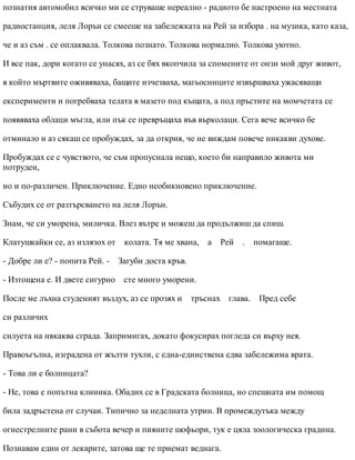 познатия автомобил всичко ми се струваше нереално - радиото бе настроено на местната
радиостанция, леля Лорън се смееше на забележката на Рей за избора . на музика, като каза,
че и аз съм . се оплаквала. Толкова познато. Толкова нормално. Толкова уютно.
И все пак, дори когато се унасях, аз се бях вкопчила за спомените от онзи мой друг живот,
в който мъртвите оживяваха, бащите изчезваха, магьосниците извършваха ужасяващи
експерименти и погребваха телата в мазето под къщата, а под пръстите на момчетата се
появяваха облаци мъгла, или пък се превръщаха във върколаци. Сега вече всичко бе
отминало и аз сякаш се пробуждах, за да открия, че не виждам повече никакви духове.
Пробуждах се с чувството, че съм пропуснала нещо, което би направило живота ми
потруден,
но и по-различен. Приключение. Едно необикновено приключение.
Събудих се от разтърсването на леля Лорън.
Знам, че си уморена, миличка. Влез вътре и можеш да продължиш да спиш.
Клатушкайки се, аз излязох от колата. Тя ме хвана, а Рей . помагаше.
- Добре ли е? - попита Рей. - Загуби доста кръв.
- Изтощена е. И двете сигурно сте много уморени.
После ме лъхна студеният въздух, аз се прозях и тръснах глава. Пред себе
си различих
силуета на някаква сграда. Запримигах, докато фокусирах погледа си върху нея.
Правоъгълна, изградена от жълти тухли, с една-единствена едва забележима врата.
- Това ли е болницата?
- Не, това е попътна клиника. Обадих се в Градската болница, но спешната им помощ
била задръстена от случаи. Типично за неделната утрин. В промеждутъка между
огнестрелните рани в събота вечер и пияните шофьори, тук е цяла зоологическа градина.
Познавам един от лекарите, затова ще те приемат веднага.
 