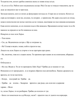Тя вдигна очи, когато дребна сивокоса жена се появи иззад ъгъла.
- О, ето я и Сю. Работи като медицинска сестра. Рей, Сю ще те отведе в чакалнята, ще ти
даде да закусиш и ще те прегледа.
Загледах жената, като се мъчех да фокусирам погледа си. Стори ми се позната. Когато се
спря да поговори с леля ми, осъзнах, че сигурно . е приятелка. Но дори след като си отиде,
нещо в помътнелия ми мозък започна да ме гложди, насочваше ме към някаква асоциация.
Едва когато влязохме, аз си спомних къде я бях виждала. Предишната вечер тъкмо тя се бе
хванала за оградата и ме бе повикала по име.
Извъртях се към леля Лорън.
- Тази жена.
- Сю, да. Медицинска сестра е. Ще се погрижи за.
- Не! Снощи я видях с мъжа, който стреля по нас.
Лицето на леля Лорън се сгърчи и тя ме прегърна през рамо.
- Не, миличка, това не е същата жена. Ти премина през какви ли не изпитания, объркана
си.
Отблъснах я.
- Не съм. Видях я. Тя ли ти препоръча Лайл Хаус? Трябва да се махаме от тук.
Измъкнах се от прегръдката . и се втурнах обратно към автомобила. Хванах дръжката на
вратата, но тя ме настигна.
- Клоуи, послушай ме. Трябва да.
- Трябва да изляза. - Задърпах вратата с две ръце, ала леля ми я държеше
здраво. - Моля
те, лельо Лорън, ти не разбираш. Трябва да излезем от тук.
- Бихте ли помогнали на д-р Фелоус, моля? - проехтя глас от дъното на коридора.
 