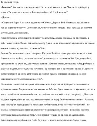Тя прехапа устни.
- Божичко! Както и да е, не след дълго Питър вече няма да е тук. Чух, че се прибирал у
дома. - Тя замълча за малко. - Значи петнайсет, а? В кой клас си?
- Девети.
- Също като Тори. А аз съм в десети като Саймън, Дерек и Рей. Но мисля, че Саймън и
Рей са още на петнайсет. Споменах ли, че косата ти ми харесва? И аз исках да си направя
кичури, сини, но майка ми.
Лиз продължи с коментарите си надолу по стълбите, докато отивахме да се срещнем с
действащите лица. Имали психолог, доктор Джил, но тя идвала само в приемните си часове,
както и главната учителка, госпожица Уенг.
Вече се бях запознала с две от сестрите. Госпожа Талбът - по-възрастната жена, за която
Лиз се изказа, че била „наистина готина", и по-младата, госпожица Ван Доп, която била,
прошепна ми на ухото тя, „не толкова готина". Третата сестра, госпожица Абду, работела в
събота и неделя, когато другите почивали. Те живеели тук и се грижели за нас. Също като
възпитателките, за които съм чувала да говорят децата, живеещи в пансион, но Лиз
наричаше тези тук „медицински сестри".
На долната площадка в ноздрите ми нахлу силна миризма на препарат за почистване с
аромат на лимон. Миришеше като в къщата на баба ми. Дори татко не се чувстваше уютно в
чистата до блясък къща на майка си, под нейния поглед, който ясно говореше: „Никакъв
подарък за рождения ти ден, ако разлееш содата си върху бялото кожено канапе". Ала само
като погледнах всекидневната, въздъхнах с облекчение. Беше чисто като у баба ми - по
килима нямаше и едно петънце, дървеният под направо блестеше, - но всичко наоколо
излъчваше такава топлина и уют, че ми идваше тутакси да се свия на мекия диван.
Беше боядисана в любимия за Лайл Хаус цвят - жълто, но този път по-бледо. Върху
 