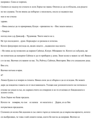 направил. Сама се порязах.
Свлякох се надолу по стената и леля Лорън ме хвана. Опитах се да я отблъсна, ала ръцете
не ме слушаха. Тя им викна да побързат с носилката, после се надвеси над
мен и ме стисна
здраво.
- Няма смисъл да го прикриваш, Клоуи - прошепна тя. - Ние знаем какъв е.
- Хвърли
поглед към д-р Давидоф. - Чудовище. Чието място не е.
Не чух последните . думи. Коридорът се размаза и изчезна.
Когато фокусирах погледа си, видях лицето ., надвесено над моето.
- Но няма да му позволим да нарани Саймън, Клоуи. Обещавам ти. Когато се събудиш, ще
ни помогнеш да намерим Саймън и да го приберем у дома. Знам колко е важен за теб. Важен
е и за нас. Всички сте важни за нас. Ти, Рейчъл, Саймън, Виктория. Вие сте специални деца.
Вие сте.
Всичко потъна в мрак.
47
Лежах будна и се взирах в стената. Нямах сили да се обърна и да се огледам. Не можех
дори да повдигна главата си от възглавницата. Усещах как успокоителното ме потиска и
отново ме унася в сън, но държах очите си отворени и не ги отлепвах от боядисаната в
зелено стена.
Леля Лорън ме беше предала.
Когато тя повярва, че съм се шляла из мазетата с Дерек, аз се бях
почувствала предадена.
Спомних си колко бях ядосана и със свито гърло се помолих да се върна във времето, когато
си въобразявах, че това е най-лошото нещо, което би могла да направи. Всичко се
 
