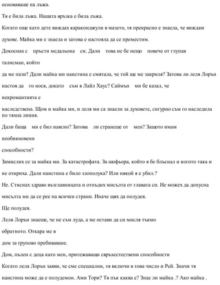 основаваше на лъжа.
Тя е била лъжа. Нашата връзка е била лъжа.
Когато още като дете виждах караконджули в мазето, тя прекрасно е знаела, че виждам
духове. Майка ми е знаела и затова е настояла да се преместим.
Докоснах с пръсти медальона си. Дали това не бе нещо повече от глупав
талисман, който
да ме пази? Дали майка ми наистина е смятала, че той ще ме закриля? Затова ли леля Лорън
настоя да го нося, докато съм в Лайл Хаус? Саймън ми бе казал, че
некромантията е
наследствена. Щом и майка ми, и леля ми са знаели за духовете, сигурно съм го наследила
по тяхна линия.
Дали баща ми е бил наясно? Затова ли странеше от мен? Защото имам
необикновени
способности?
Замислих се за майка ми. За катастрофата. За шофьора, който я бе блъснал и когото така и
не откриха. Дали наистина е било злополука? Или някой я е убил.?
Не. Стиснах здраво възглавницата и отпъдих мисълта от главата си. Не можех да допусна
мисълта ми да се рее на всички страни. Иначе щях да полудея.
Ще полудея.
Леля Лорън знаеше, че не съм луда, а ме остави да си мисля тъкмо
обратното. Откара ме в
дом за групово пребиваване.
Дом, пълен с деца като мен, притежаващи свръхестествени способности
Когато леля Лорън заяви, че сме специални, тя включи в това число и Рей. Значи тя
наистина може да е полудемон. Ами Тори? Тя пък каква е? Знае ли майка .? Ако майка .
 