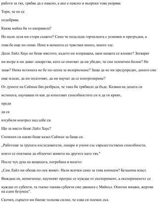 работи за тях, трябва да е наясно, а ако е наясно и въпреки това укорява
Тори, че не се
подобрява.
Каква майка би го направила?
Но нали леля ми стори същото? Само че подслади горчилката с усмивки и прегръдки, а
това бе още по-лошо. Поне в момента се чувствах много, много зле.
Дали Лайл Хаус не беше мястото, където ни изпращаха, щом нещата се влошат? Затварят
ни вътре и ни дават лекарства, като се опитват да ни убедят, че сме психично болни? Но
защо? Нима истината не бе по-лесна за възприемане? Защо да не ни предупредят, докато сме
още млади, да ни подготвят, да ни научат да се контролираме?
От думите на Саймън бях разбрала, че така би трябвало да бъде. Казваш на децата си
истината, научаваш ги как да използват способностите си и да ги крият,
преди
да са
изгубили контрол над себе си.
Що за място беше Лайл Хаус?
Спомних си какво беше казал Саймън за баща си.
„Работеше за групата изследователи, лекари и учени със свръхестествени способности,
които се опитваха да облекчат живота на другите като тях."
После чух духа на вещицата, погребана в мазето:
„Сам Лайл ни обеща по-лек живот. Нали всички само за това копнеем? Безценна власт.
Виждаш ли, момиченце, научният прогрес се нуждае от експеримент, а експериментът се
нуждае от субекти, та тъкмо такива субекти сме двамата с Майкъл. Опитни мишки, жертви
на един безумец".
Скочих, сърцето ми биеше толкова силно, че едва си поемах дъх.
 
