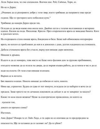 Леля Лорън каза, че сме специални. Всички ние. Рей, Саймън, Тори, аз.
Но не и Дерек.
„Очаквам да се разправите добре с този звяр, което трябваше да направите още преди
години. Ще го третирате като побесняло куче."
Трябваше да намеря Дерек преди тях.
Огледах се да видя какво има около мен. Двойно легло с големи възглавници и ватирано
одеяло. Килим на пода. Писалище. Кресло. През открехнатата врата се виждаше банята. Като
в луксозен хотел.
На отсрещната стена имаше врата, боядисана в бяло. Беше най-обикновена интериорна
врата, но когато се приближих до нея и я докоснах с длан, усетих хладината на стоманата.
Дебела стоманена врата без стъкло, върху нея нямаше дори шпионка.
Нямаше и дръжка.
Където и да се намирах, това място не беше нито фалшив дом за групово пребиваване,
откъдето можеше да се излезе на двора, да се върши къщна работа, да се влиза в час и да се
ходи на излети. От тази стая нямаше излизане.
Върнах се в леглото.
Бях хваната в капан. Никога нямаше да избягам от него, никога.
Няма що, страхотно. Будна си едва от пет минути, огледала си се набързо и вече си се
предала. Защо просто не ги дочакаш лежешком да дойдат и да те завържат за масата?
Какво ти каза онази вещица? Нещо за електрически проводници, по които са
. пускали ток,
докато си прехапе езика?
Изстенах.
Ами Дерек? Изкара те от Лайл Хаус, а ти дори не се опитваш да го предупредиш за
опасността. Ще ги оставиш да го заловят ли? Да го убият?
 