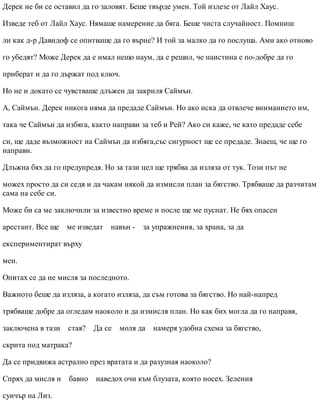 Дерек не би се оставил да го заловят. Беше твърде умен. Той излезе от Лайл Хаус.
Изведе теб от Лайл Хаус. Нямаше намерение да бяга. Беше чиста случайност. Помниш
ли как д-р Давидоф се опитваше да го върне? И той за малко да го послуша. Ами ако отново
го убедят? Може Дерек да е имал нещо наум, да е решил, че наистина е по-добре да го
приберат и да го държат под ключ.
Но не и докато се чувстваше длъжен да закриля Саймън.
А, Саймън. Дерек никога няма да предаде Саймън. Но ако иска да отвлече вниманието им,
така че Саймън да избяга, както направи за теб и Рей? Ако си каже, че като предаде себе
си, ще даде възможност на Саймън да избяга,със сигурност ще се предаде. Знаеш, че ще го
направи.
Длъжна бях да го предупредя. Но за тази цел ще трябва да изляза от тук. Този път не
можех просто да си седя и да чакам някой да измисли план за бягство. Трябваше да разчитам
сама на себе си.
Може би са ме заключили за известно време и после ще ме пуснат. Не бях опасен
арестант. Все ще ме изведат навън - за упражнения, за храна, за да
експериментират върху
мен.
Опитах се да не мисля за последното.
Важното беше да изляза, а когато изляза, да съм готова за бягство. Но най-напред
трябваше добре да огледам наоколо и да измисля план. Но как бих могла да го направя,
заключена в тази стая? Да се моля да намеря удобна схема за бягство,
скрита под матрака?
Да се придвижа астрално през вратата и да разузная наоколо?
Спрях да мисля и бавно наведох очи към блузата, която носех. Зеления
суичър на Лиз.
 