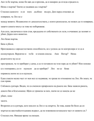 Ако тя бе мъртва, може би щях да я призова, да я накарам да огледа сградата и.
Нима е мъртва? Значи се надяваш да е мъртва?
Стиснах одеялото и си поех дълбоко въздух. Дни наред отказвах да
повярвам, че Лиз не е
между живите. Независимо от доказателствата, с които разполагах, не можех да го повярвам,
защото самата мисъл за това ме побъркваше.
Ала сега, заключена в тази стая, предадена от собствената си леля, в очакване да заловят и
убият Дерек като животно.
Лиз беше мъртва.
Бяха я убили.
Притежавала е свръхестествени способности, не е успяла да ги контролира и те са я
екзекутирали. Вероятно и тя бе в техния списък. Ами Питър? Нима
родителите му са се
престрували, че го прибират у дома, а са го оставили на тези хора да го убият? Или понеже
се е пооправил, са го пуснали да се прибере? Лиз не се беше
оправила.значи не са я пуснали.
Една съвсем малка част от мен все се надяваше, че греша по отношение на Лиз. Но знаех, че
съм права.
Съблякох суичъра. Видях, че са сменили превръзката на ръката ми. Бяха зашили раната,
докато бях в безсъзнание. Щом се грижеха за мен, значи не се канеха да ме
убият, поне
засега.
Вторачих се в суичъра, като мислех за Лиз и за смъртта. За това, какво би било да си
мъртъв на шестнайсетгодишна възраст, да не изживееш останалата част от живота си.?
Стиснах очи. Нямаше време за емоции.
 