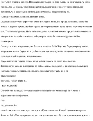 Претърсих стаята за камери. Не намерих нито една, но това съвсем не означаваше, че няма
такива. Ако ме видеха, че си говоря самичка, веднага ще се досетят какво върша, ще
помислят, че и аз като Лиз не мога да контролирам способностите си.
Или ще го направя, или няма. Изборът е мой.
Седнах на леглото със скръстени крака и със суичъра на Лиз в ръце, повиках я, както бях
викала и другите духове. Не беше нужно да се притеснявам, че ще вдигна мъртвите от техния
сън. Тук нямаше трупове. Поне така се надявах. Ала нямах никаква представа какво ме чака
зад вратата - може би там имаше лаборатория, може би телата на други като Лиз.
Нямах време.
Онзи дух в дома, некроманът, ми бе казал, че около Лайл Хаус има бариера срещу духове,
направена с магия. Вероятно и тук беше същото и аз се нуждаех от цялата си изключителна
сила, която той твърдеше, че притежавам.
Съсредоточих се толкова силно, че ме заболя главата, но нищо не се получи.
Затворих очи, за да си я представя по-добре, ала все поглеждах и не можех да фокусирам.
Накрая останах със затворени очи, като дадох всичко от себе си и си
представих как
измъквам Лиз от етера и...
- Ехо! Къде съм?
Отворих очи и я видях - все още носеше нощницата си с Мини Маус на гърдите и
чорапките си на жирафчета.
Лиз.
Не, духът на Лиз.
- Ало? - тя помаха с ръка пред очите ми. - Какво е станало, Клоуи? Няма нищо страшно.
Знам, че Лайл Хаус не прилича на увеселителен парк, но. - Тя се огледа и смръщи вежди. -
 