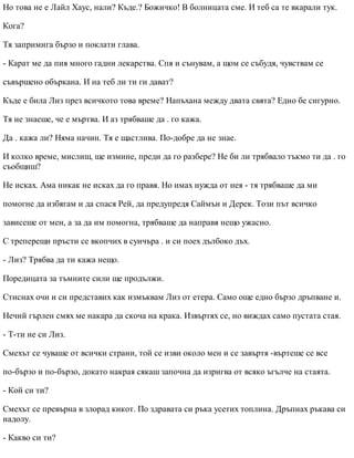 Но това не е Лайл Хаус, нали? Къде.? Божичко! В болницата сме. И теб са те вкарали тук.
Кога?
Тя запримига бързо и поклати глава.
- Карат ме да пия много гадни лекарства. Спя и сънувам, а щом се събудя, чувствам се
съвършено объркана. И на теб ли ти ги дават?
Къде е била Лиз през всичкото това време? Напъхана между двата свята? Едно бе сигурно.
Тя не знаеше, че е мъртва. И аз трябваше да . го кажа.
Да . кажа ли? Няма начин. Тя е щастлива. По-добре да не знае.
И колко време, мислиш, ще измине, преди да го разбере? Не би ли трябвало тъкмо ти да . го
съобщиш?
Не исках. Ама никак не исках да го правя. Но имах нужда от нея - тя трябваше да ми
помогне да избягам и да спася Рей, да предупредя Саймън и Дерек. Този път всичко
зависеше от мен, а за да им помогна, трябваше да направя нещо ужасно.
С треперещи пръсти се вкопчих в суичъра . и си поех дълбоко дъх.
- Лиз? Трябва да ти кажа нещо.
Поредицата за тъмните сили ще продължи.
Стиснах очи и си представих как измъквам Лиз от етера. Само още едно бързо дръпване и.
Нечий гърлен смях ме накара да скоча на крака. Извъртях се, но виждах само пустата стая.
- Т-ти не си Лиз.
Смехът се чуваше от всички страни, той се изви около мен и се завъртя -въртеше се все
по-бързо и по-бързо, докато накрая сякаш започна да изригва от всяко ъгълче на стаята.
- Кой си ти?
Смехът се превърна в злорад кикот. По здравата си ръка усетих топлина. Дръпнах ръкава си
надолу.
- Какво си ти?
 
