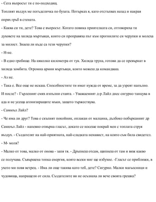 - Сега въпросът ти е по-подходящ.
Топлият въздух ме погъделичка по бузата. Потърках я, като отстъпвах назад и накрая
опрях гръб в стената.
- Каква си ти, дете? Това е въпросът. Когато повика приятелката си, отговориха ти
духовете на хиляда мъртъвци, които си проправяха път към прогнилите си черупки и молеха
за милост. Знаеш ли къде са тези черупки?
- Н-не.
- В едно гробище. На няколко километра от тук. Хиляда трупа, готови да се превърнат в
хиляда зомбита. Огромна армия мъртъвци, които можеш да командваш.
- Аз не.
- Така е. Все още не искаш. Способностите ти имат нужда от време, за да узреят напълно.
И после? - Гърленият смях изпълни стаята. - Уважаемият д-р Лайл днес сигурно танцува в
ада и не усеща агонизиращите мъки, защото тържествува.
- Самюъл Лайл?
- Че има ли друг? Това е скъпият покойник, оплакан от малцина, дълбоко побърканият др
Самюъл Лайл - напевно отвърна гласът, докато се носеше покрай мен с топлата струя
въздух. - Създателят на най-приятната, най-сладката ненавист, на която съм била свидетел.
- М- моля?
- Малко от това, малко от онова - запя тя. - Дръпнеш отсам, щипнеш от там и виж какво
се получава. Съвършена топка енергия, която всеки миг ще избухне. -Гласът се приближи, в
ухото ми повя ветрец. - Има ли още такива като теб, дете? Сигурно. Малки магьосници и
чудовища, напращели от сила. Създателите ви не осъзнаха ли вече своята грешка?
 