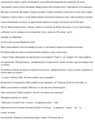 тъмносиния диван и двата люлеещи се стола бяха разхвърляни възглавници. В ъгъла
тиктакаше голям стенен часовник. Върху всяка маса имаше ваза с маргаритки или нарциси.
Пъстри и засмени. Всъщност твърде пъстри и твърде засмени, също като в онзи хотел край
Сиракюз, където двете с леля Лорън бяхме отседнали миналата есен -обстановката толкова
силно напомняше за дома, че приличаше повече на декор, отколкото на нечий дом.
Тук не беше по-различно - бизнес, който се мъчеше да убеди околните, че не става въпрос
за бизнес, да ги накара да се почувстват като у дома си. В случая - да те
накарат да забравиш,
че си в дом за умопобъркани деца.
Пред трапезарията Лиз ме накара да спра, за да можем първо да надникнем вътре.
В единия край на масата седеше високо момиче с къса тъмна коса.
- Това е Тори. Виктория, но предпочита да я наричат Тори. С „и" накрая. Тя е най-добрата
ми приятелка. Настроението . непрекъснато се променя и тъкмо затова е тук, но според мен
е готина.
Тя кимна в посока на другата персона на масата - хубаво момиче с дълги тъмни къдрици и с
меден цвят на кожата.
- А тази е Рейчъл. Рей. Тя има слабост към пожарите.
Вторачих се в момичето. Има слабост към пожарите ли? Това да не би да означава, че
обича да подпалва пожари? Мислех, че тук ще съм в безопасност.
Ами момчетата? Дали някой от тях не е склонен към насилие?
Потърках корема си с ръка.
- Виждам, че някой тук е гладен - изчурулика един глас.
Вдигнах поглед и видях госпожа Талбът да излиза от вратата, която ми се
стори, че води
към кухнята. В ръцете си носеше кана с мляко. Усмихна ми се.
 