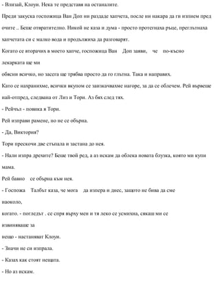 - Влизай, Клоуи. Нека те представя на останалите.
Преди закуска госпожица Ван Доп ни раздаде хапчета, после ни накара да ги изпием пред
очите .. Беше отвратително. Никой не каза и дума - просто протегнаха ръце, преглътнаха
хапчетата си с малко вода и продължиха да разговарят.
Когато се вторачих в моето хапче, госпожица Ван Доп заяви, че по-късно
лекарката ще ми
обясни всичко, но засега ще трябва просто да го глътна. Така и направих.
Като се нахранихме, всички вкупом се заизкачвахме нагоре, за да се облечем. Рей вървеше
най-отпред, следвана от Лиз и Тори. Аз бях след тях.
- Рейчъл - повика я Тори.
Рей изправи рамене, но не се обърна.
- Да, Виктория?
Тори прескочи две стъпала и застана до нея.
- Нали изпра дрехите? Беше твой ред, а аз искам да облека новата блузка, която ми купи
мама.
Рей бавно се обърна към нея.
- Госпожа Талбът каза, че мога да изпера и днес, защото не бива да сме
наоколо,
когато. - погледът . се спря върху мен и тя леко се усмихна, сякаш ми се
извиняваше за
нещо - настаняват Клоуи.
- Значи не си изпрала.
- Казах как стоят нещата.
- Но аз искам.
 